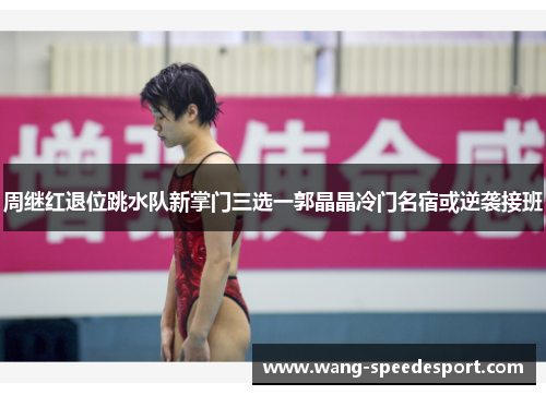 周继红退位跳水队新掌门三选一郭晶晶冷门名宿或逆袭接班