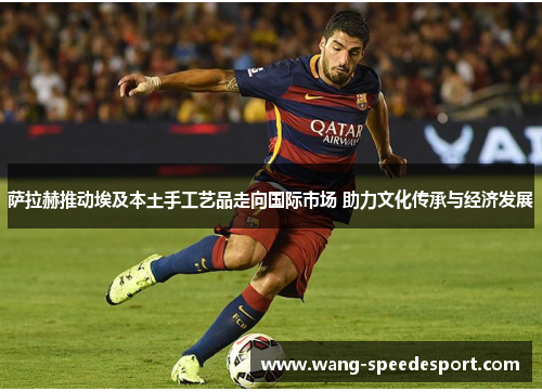 萨拉赫推动埃及本土手工艺品走向国际市场 助力文化传承与经济发展