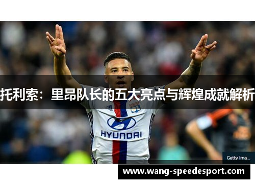 托利索：里昂队长的五大亮点与辉煌成就解析