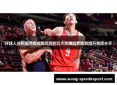 评球人分析周琦表现需改进的五大关键因素助其提升竞技水平