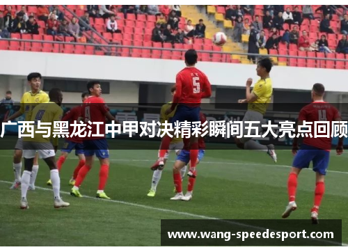 广西与黑龙江中甲对决精彩瞬间五大亮点回顾