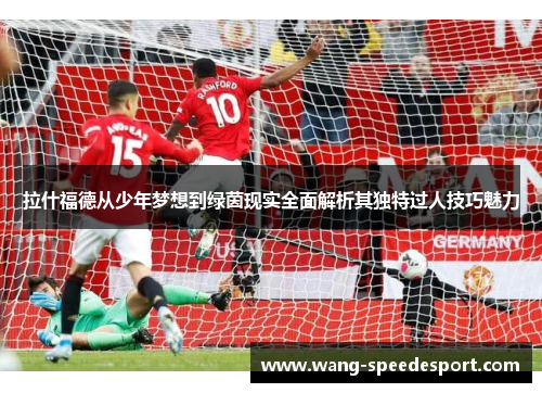 拉什福德从少年梦想到绿茵现实全面解析其独特过人技巧魅力