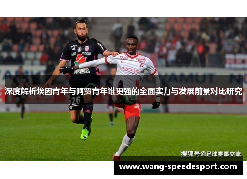 深度解析埃因青年与阿贾青年谁更强的全面实力与发展前景对比研究